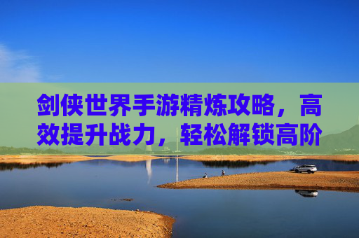 剑侠世界手游精炼攻略,高效提升战力,轻松解锁高阶装备!剑侠世界手游精炼攻略,高效提升战力,轻松解锁高阶装备