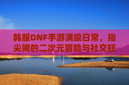 韩服DNF手游满级日常，指尖间的二次元冒险与社交狂欢，韩服DNF手游满级日常，指尖间的二次元冒险与社交狂欢