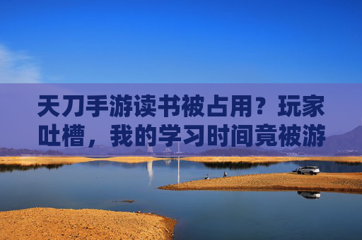 天刀手游读书被占用?玩家吐槽,我的学习时间竟被游戏偷走,天刀手游读书被占用?玩家吐槽,我的学习时间竟被游戏偷走