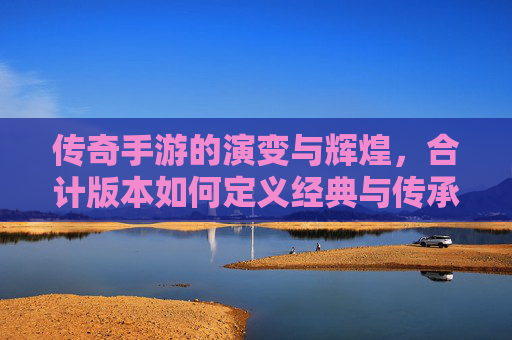 传奇手游的演变与辉煌，合计版本如何定义经典与传承，传奇手游的演变与辉煌，合计版本如何定义经典与传承