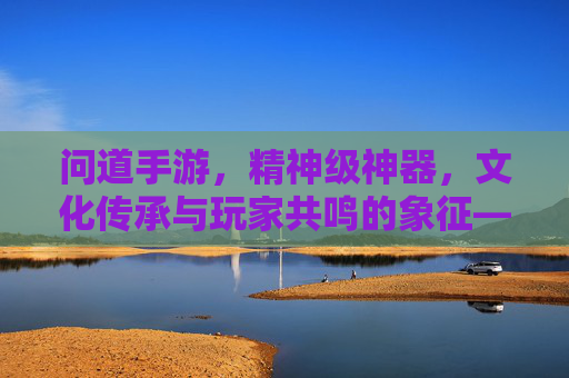 问道手游，精神级神器，文化传承与玩家共鸣的象征——不止于数值，更是精神的寄托，问道手游，精神级神器，文化传承与玩家共鸣的象征——不止于数值，更是精神的寄托