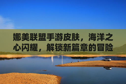 娜美联盟手游皮肤，海洋之心闪耀，解锁新篇章的冒险魅力，娜美联盟手游新皮肤海洋之心，闪耀登场，解锁冒险新篇章