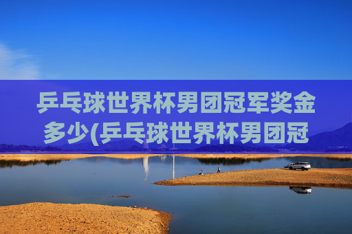 乒乓球世界杯男团冠军奖金多少(乒乓球世界杯男团冠军奖金多少钱)