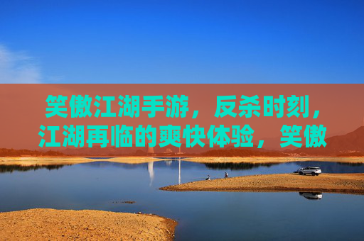 笑傲江湖手游,反杀时刻,江湖再临的爽快体验,笑傲江湖手游,反杀时刻,江湖再临的爽快体验