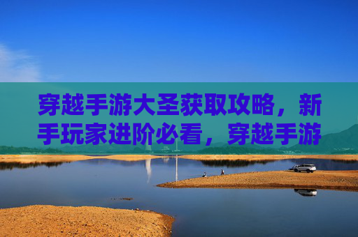 穿越手游大圣获取攻略，新手玩家进阶必看，穿越手游大圣获取攻略，新手玩家进阶必看