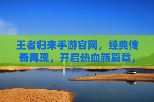王者归来手游官网，经典传奇再现，开启热血新篇章，王者归来手游官网，经典传奇再现，开启热血新篇章