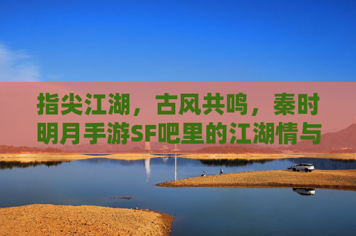 指尖江湖，古风共鸣，秦时明月手游SF吧里的江湖情与玩家梦，指尖江湖，古风共鸣，秦时明月手游SF吧里的江湖情与玩家梦