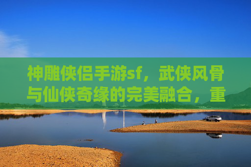 神雕侠侣手游sf,武侠风骨与仙侠奇缘的完美融合,重温经典江湖的全新体验,神雕侠侣手游SF,武侠风骨与仙侠奇缘的完美融合,重温经典江湖的全新体验