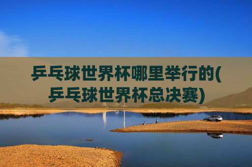 乒乓球世界杯哪里举行的(乒乓球世界杯总决赛)