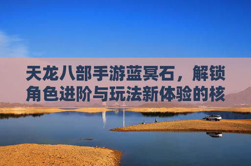 天龙八部手游蓝冥石，解锁角色进阶与玩法新体验的核心资源，天龙八部手游蓝冥石，解锁角色进阶与玩法新体验的核心资源