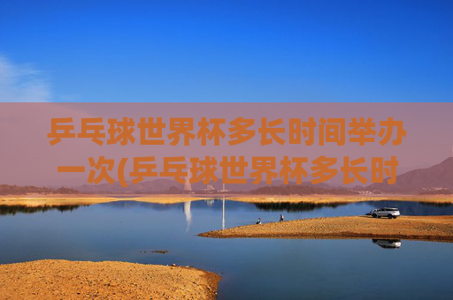 乒乓球世界杯多长时间举办一次(乒乓球世界杯多长时间举办一次)