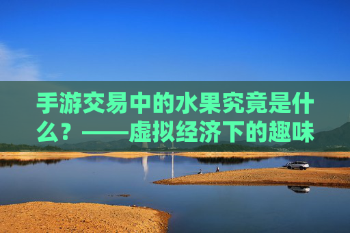 手游交易中的水果究竟是什么？——虚拟经济下的趣味符号与经济循环，手游交易中的水果究竟是什么？——虚拟经济下的趣味符号与经济循环