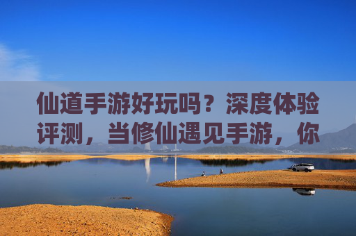 仙道手游好玩吗?深度体验评测,当修仙遇见手游,你将解锁怎样的新世界?仙道手游深度评测,当修仙遇见手游,你将解锁怎样的新世界?