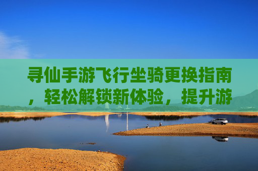 寻仙手游飞行坐骑更换指南,轻松解锁新体验,提升游戏乐趣,寻仙手游飞行坐骑更换指南,轻松解锁新体验,提升游戏乐趣
