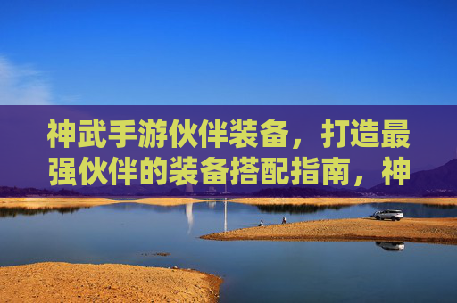 神武手游伙伴装备,打造最强伙伴的装备搭配指南,神武手游伙伴装备搭配指南,打造最强伙伴的装备策略