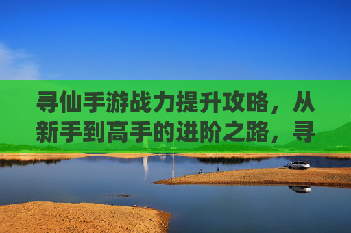 寻仙手游战力提升攻略，从新手到高手的进阶之路，寻仙手游战力提升攻略，从新手到高手的进阶之路