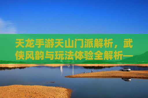 天龙手游天山门派解析，武侠风韵与玩法体验全解析——天山到底怎么样？天龙手游天山门派解析，武侠风韵与玩法体验全解析——天山到底怎么样？