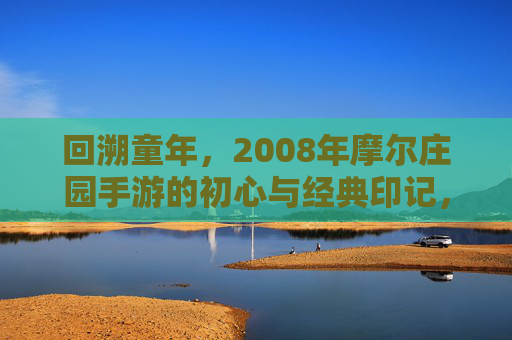 回溯童年,2008年摩尔庄园手游的初心与经典印记,回溯童年,2008年摩尔庄园手游的初心与经典印记