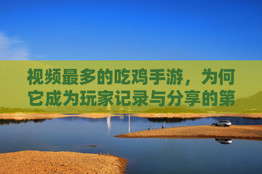 视频最多的吃鸡手游，为何它成为玩家记录与分享的第一选择？视频最多的吃鸡手游，为何成为玩家记录与分享的第一选择？