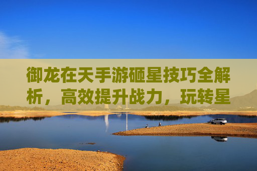 御龙在天手游砸星技巧全解析,高效提升战力,玩转星石系统,御龙在天手游砸星技巧全解析,高效提升战力,玩转星石系统