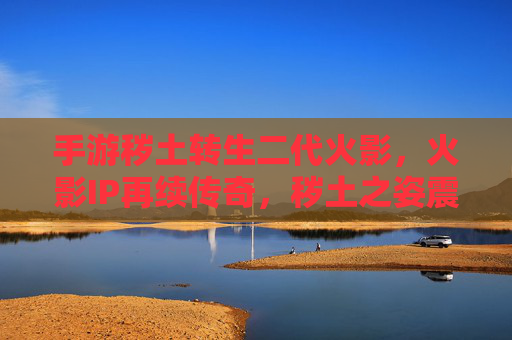 手游秽土转生二代火影,火影IP再续传奇,秽土之姿震撼登场,手游秽土转生二代火影,火影IP再续传奇,秽土之姿震撼登场