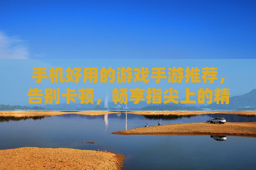 手机好用的游戏手游推荐，告别卡顿，畅享指尖上的精彩世界，手机游戏推荐，告别卡顿，畅享指尖上的精彩世界