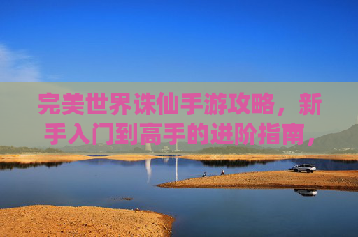 完美世界诛仙手游攻略,新手入门到高手的进阶指南,装备合成、副本挑战与资源获取全解析