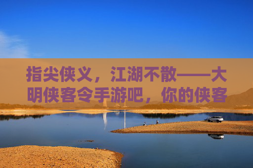 指尖侠义，江湖不散——大明侠客令手游吧，你的侠客江湖线上家园，指尖侠义，江湖不散——大明侠客令手游吧，你的侠客江湖线上家园