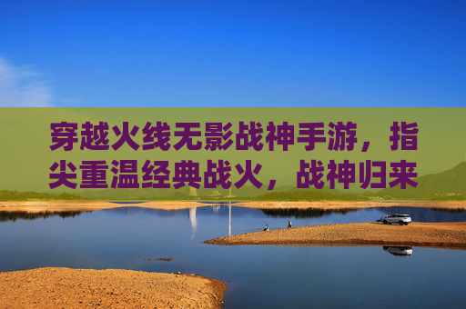 穿越火线无影战神手游,指尖重温经典战火,战神归来再创辉煌,穿越火线无影战神手游,指尖重温经典战火,战神归来再创辉煌