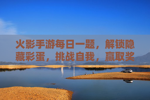 火影手游每日一题，解锁隐藏彩蛋，挑战自我，赢取奖励！火影手游每日一题，解锁隐藏彩蛋，挑战自我赢奖励！