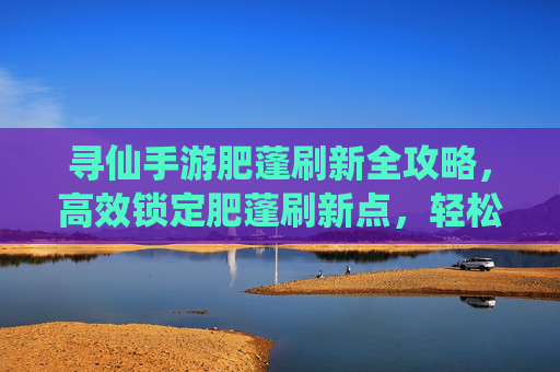 寻仙手游肥蓬刷新全攻略，高效锁定肥蓬刷新点，轻松提升游戏效率，寻仙手游肥蓬刷新全攻略，高效锁定刷新点，轻松提升游戏效率