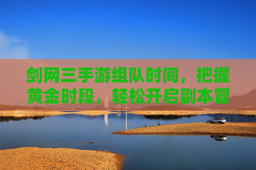 剑网三手游组队时间,把握黄金时段,轻松开启副本冒险,剑网三手游组队黄金时段,轻松开启副本冒险
