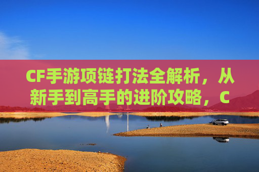 CF手游项链打法全解析，从新手到高手的进阶攻略，CF手游项链打法全解析，从新手到高手的进阶攻略