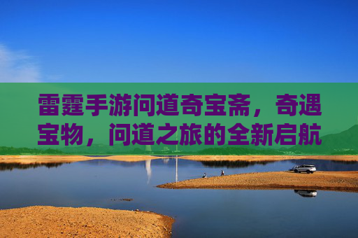 雷霆手游问道奇宝斋,奇遇宝物,问道之旅的全新启航,雷霆手游问道奇宝斋,奇遇宝物,问道之旅的全新启航