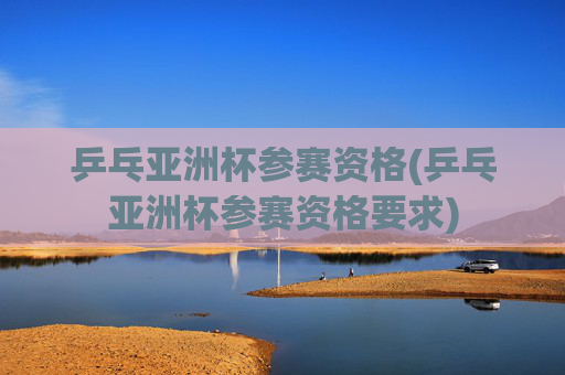 乒乓亚洲杯参赛资格(乒乓亚洲杯参赛资格要求)