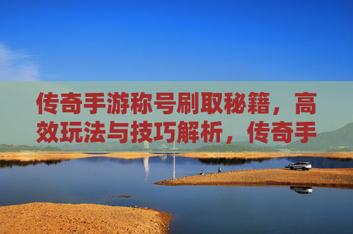 传奇手游称号刷取秘籍，高效玩法与技巧解析，传奇手游称号刷取秘籍，高效玩法与技巧解析