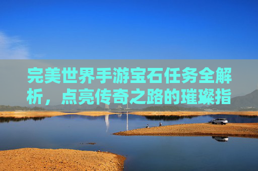 完美世界手游宝石任务全解析，点亮传奇之路的璀璨指引，完美世界手游宝石任务全解析，点亮传奇之路的璀璨指引