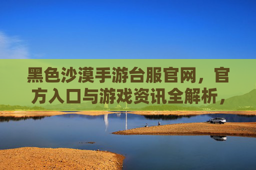 黑色沙漠手游台服官网,官方入口与游戏资讯全解析,黑色沙漠手游台服官网,官方入口与游戏资讯全解析