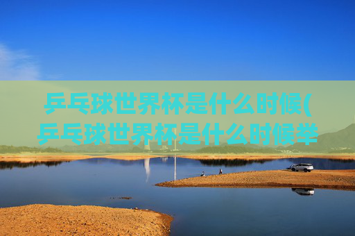 乒乓球世界杯是什么时候(乒乓球世界杯是什么时候举办的)