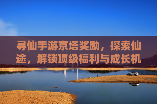 寻仙手游京塔奖励,探索仙途,解锁顶级福利与成长机遇,寻仙手游京塔奖励,探索仙途,解锁顶级福利与成长机遇