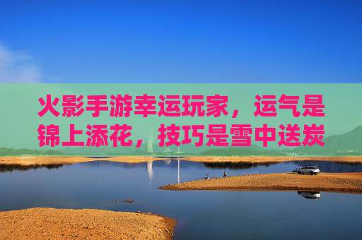 火影手游幸运玩家,运气是锦上添花,技巧是雪中送炭,他们的游戏之旅充满意外惊喜,火影手游幸运玩家,运气锦上添花,技巧雪中送炭,游戏之旅惊喜不断