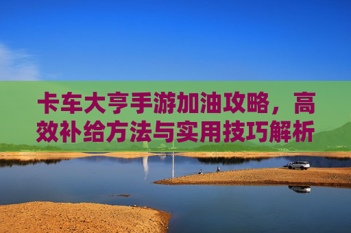 卡车大亨手游加油攻略,高效补给方法与实用技巧解析,卡车大亨手游加油攻略,高效补给方法与实用技巧解析