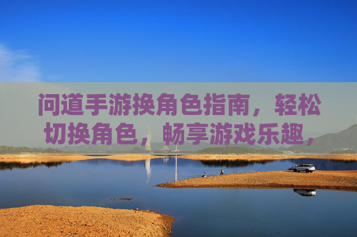 问道手游换角色指南,轻松切换角色,畅享游戏乐趣,问道手游换角色指南,轻松切换角色,畅享游戏乐趣