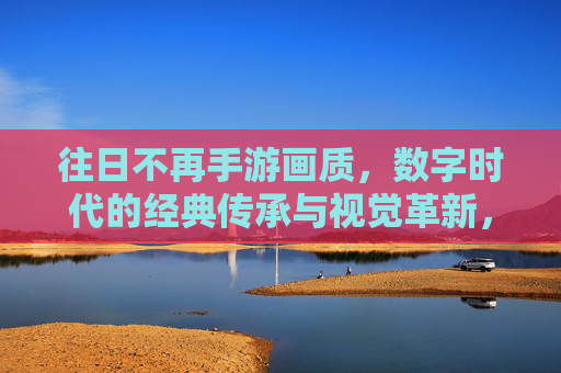 往日不再手游画质,数字时代的经典传承与视觉革新,往日不再手游画质,数字时代的经典传承与视觉革新
