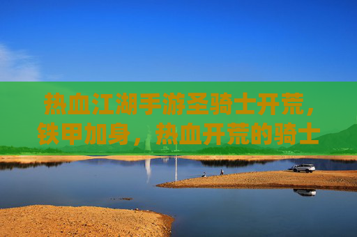 热血江湖手游圣骑士开荒，铁甲加身，热血开荒的骑士荣耀之路，热血江湖手游圣骑士开荒，铁甲加身，热血演绎骑士荣耀之路
