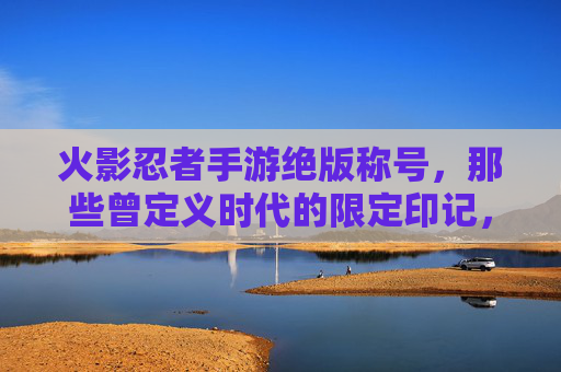 火影忍者手游绝版称号,那些曾定义时代的限定印记,如今成收藏家心头好,火影忍者手游绝版称号,那些曾定义时代的限定印记,如今成收藏家心头好