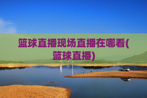 篮球直播现场直播在哪看(篮球直播)