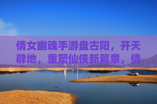 倩女幽魂手游盘古阳，开天辟地，重塑仙侠新篇章，倩女幽魂手游盘古阳，开天辟地，重塑仙侠新篇章