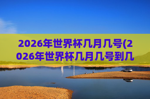2026年世界杯几月几号(2026年世界杯几月几号到几号)2026年世界杯几月几号（2026年世界杯举办时间，具体日期范围）