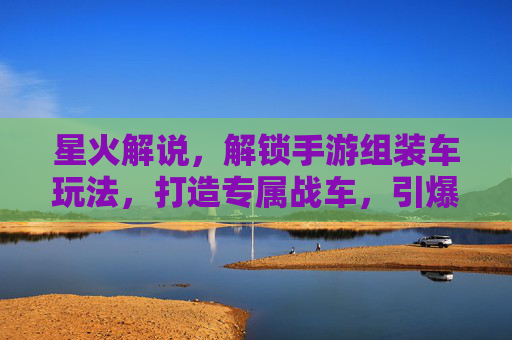 星火解说,解锁手游组装车玩法,打造专属战车,引爆游戏新体验,星火解说解锁手游组装车玩法,打造专属战车,引爆游戏新体验